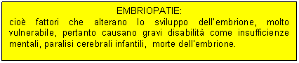 Text Box: EMBRIOPATIE:
cio fattori che alterano lo sviluppo dell'embrione, molto vulnerabile, pertanto causano gravi disabilit come insufficienze mentali, paralisi cerebrali infantili, morte dell'embrione.
